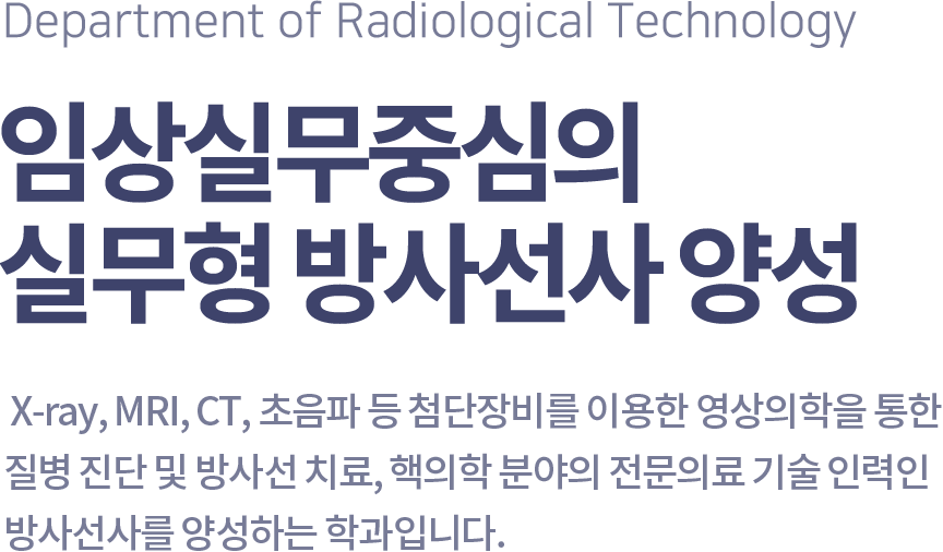 Department of Radiological Technology 임상실무중심의 실무형 방사선사 양성,  X-ray, MRI, CT, 초음파 등 첨단장비를 이용한 영상의학을 통한 질병 진단 및 방사선 치료, 핵의학 분야의 전문의료 기술 인력인 방사선사를 양성하는 학과입니다.